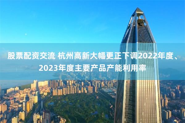 股票配资交流 杭州高新大幅更正下调2022年度、2023年度主要产品产能利用率