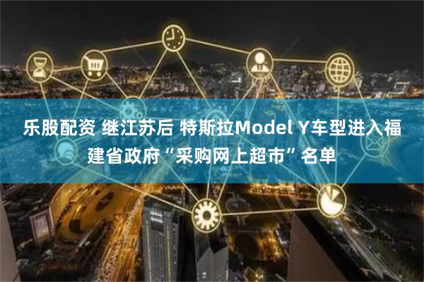 乐股配资 继江苏后 特斯拉Model Y车型进入福建省政府“采购网上超市”名单