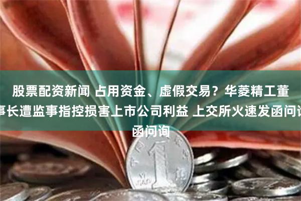 股票配资新闻 占用资金、虚假交易？华菱精工董事长遭监事指控损害上市公司利益 上交所火速发函问询