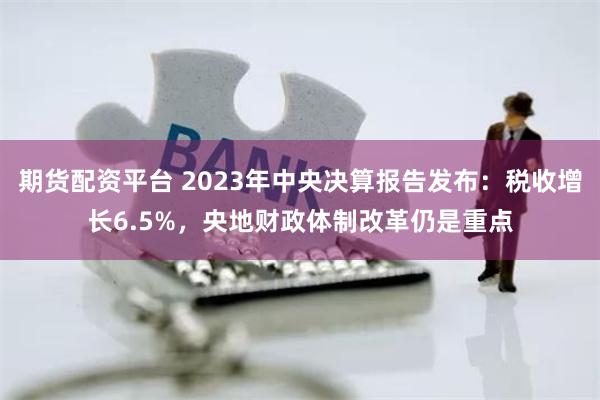 期货配资平台 2023年中央决算报告发布：税收增长6.5%，央地财政体制改革仍是重点