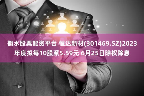 衡水股票配资平台 恒达新材(301469.SZ)2023年度拟每10股派5.59元 6月25日除权除息