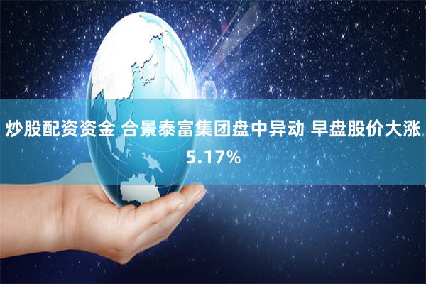 炒股配资资金 合景泰富集团盘中异动 早盘股价大涨5.17%