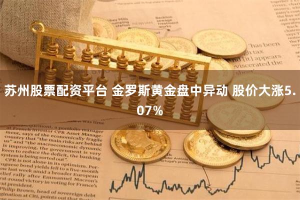 苏州股票配资平台 金罗斯黄金盘中异动 股价大涨5.07%