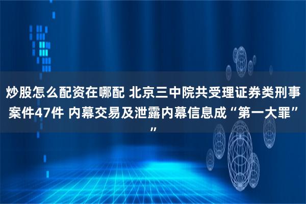 炒股怎么配资在哪配 北京三中院共受理证券类刑事案件47件 内幕交易及泄露内幕信息成“第一大罪”