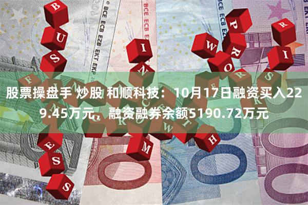 股票操盘手 炒股 和顺科技：10月17日融资买入229.45万元，融资融券余额5190.72万元