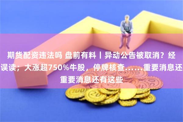 期货配资违法吗 盘前有料丨异动公告被取消？经求证系误读；大涨超750%牛股，停牌核查……重要消息还有这些