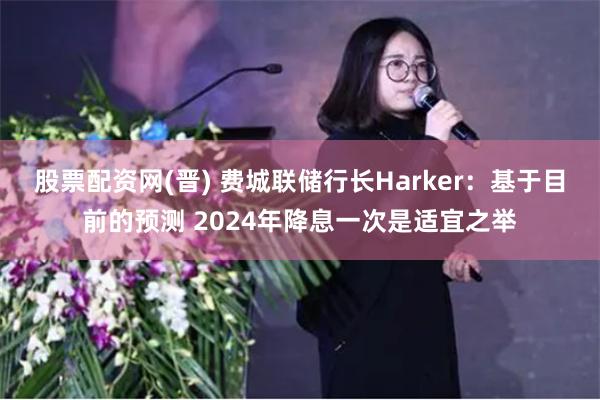 股票配资网(晋) 费城联储行长Harker：基于目前的预测 2024年降息一次是适宜之举