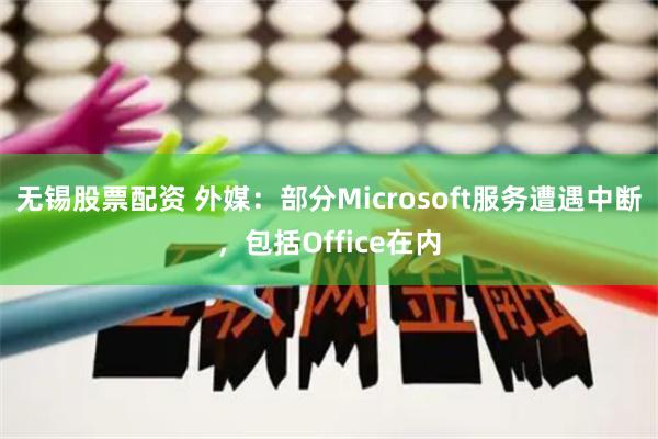 无锡股票配资 外媒：部分Microsoft服务遭遇中断，包括Office在内