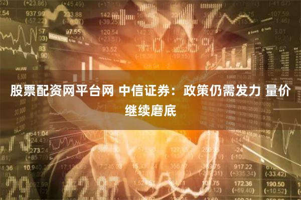 股票配资网平台网 中信证券：政策仍需发力 量价继续磨底