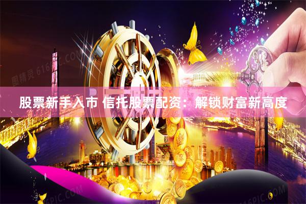 股票新手入市 信托股票配资：解锁财富新高度