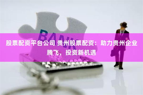 股票配资平台公司 贵州股票配资：助力贵州企业腾飞，投资新机遇