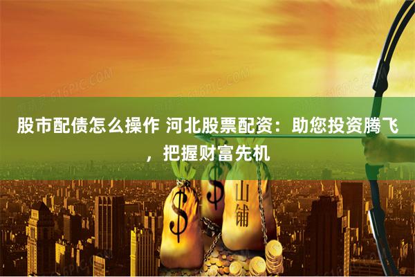 股市配债怎么操作 河北股票配资：助您投资腾飞，把握财富先机