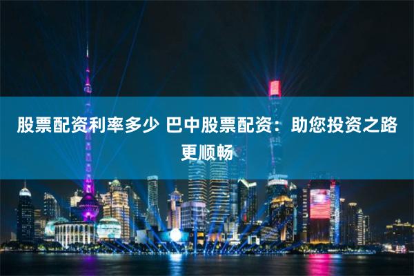 股票配资利率多少 巴中股票配资：助您投资之路更顺畅