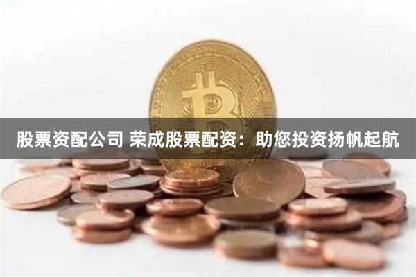 股票资配公司 荣成股票配资：助您投资扬帆起航