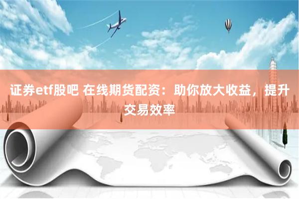 证券etf股吧 在线期货配资：助你放大收益，提升交易效率