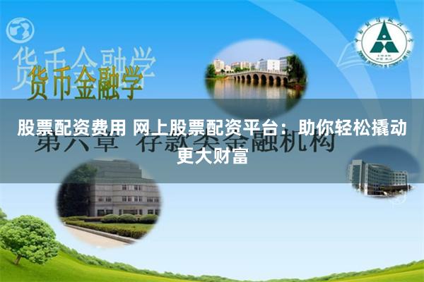 股票配资费用 网上股票配资平台：助你轻松撬动更大财富
