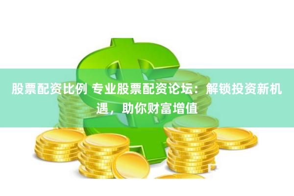 股票配资比例 专业股票配资论坛：解锁投资新机遇，助你财富增值