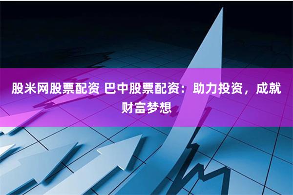 股米网股票配资 巴中股票配资：助力投资，成就财富梦想