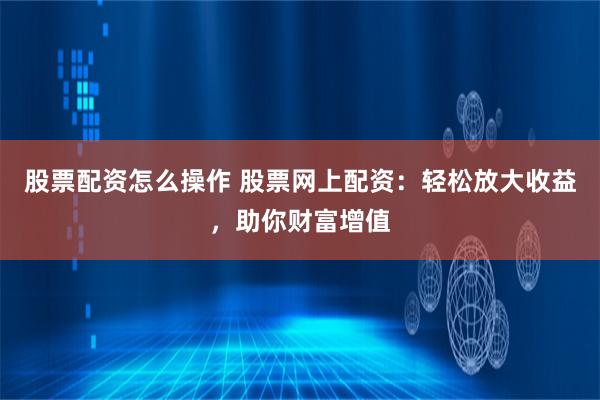 股票配资怎么操作 股票网上配资：轻松放大收益，助你财富增值
