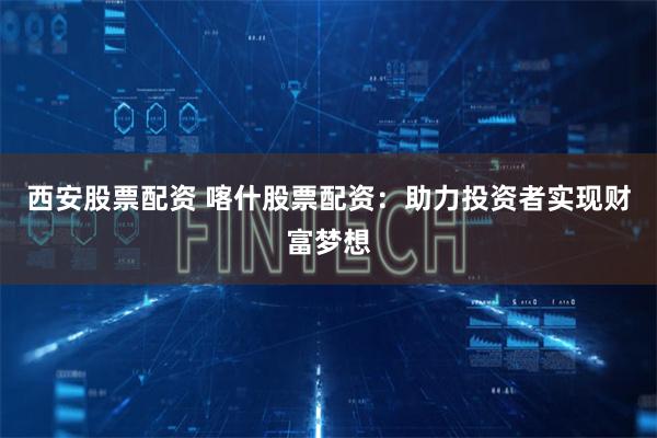 西安股票配资 喀什股票配资：助力投资者实现财富梦想