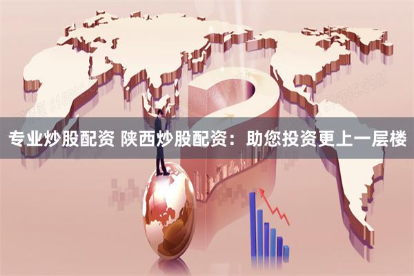 专业炒股配资 陕西炒股配资：助您投资更上一层楼