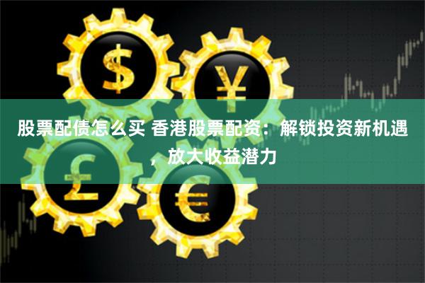 股票配债怎么买 香港股票配资：解锁投资新机遇，放大收益潜力