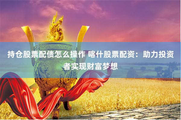 持仓股票配债怎么操作 喀什股票配资：助力投资者实现财富梦想