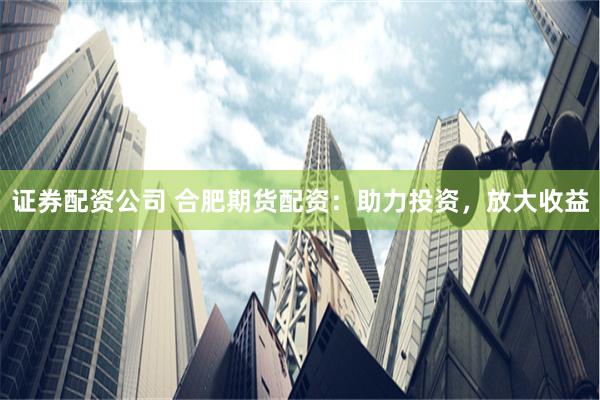 证券配资公司 合肥期货配资：助力投资，放大收益