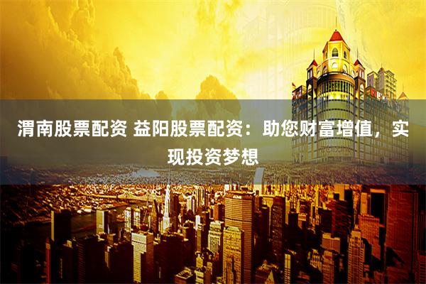 渭南股票配资 益阳股票配资：助您财富增值，实现投资梦想