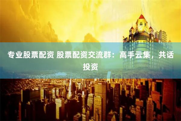 专业股票配资 股票配资交流群：高手云集，共话投资