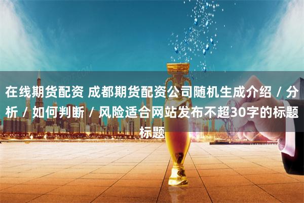 在线期货配资 成都期货配资公司随机生成介绍 / 分析 / 如何判断 / 风险适合网站发布不超30字的标题