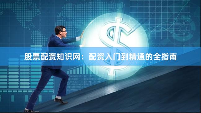 股票配资知识网：配资入门到精通的全指南