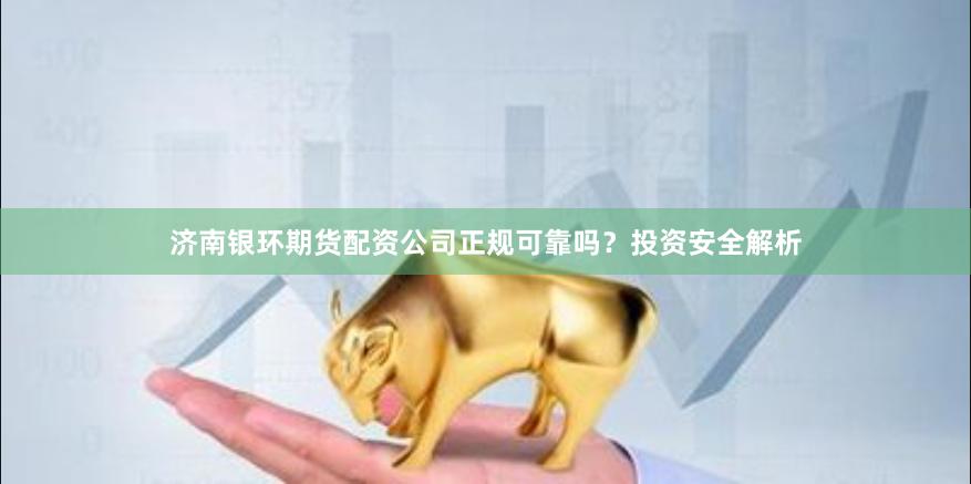 济南银环期货配资公司正规可靠吗？投资安全解析