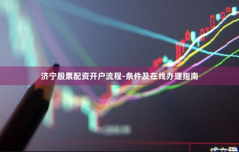 济宁股票配资开户流程-条件及在线办理指南