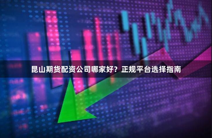 昆山期货配资公司哪家好？正规平台选择指南