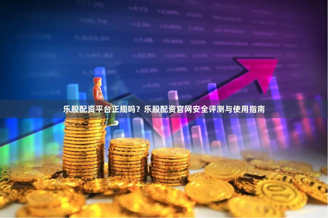 乐股配资平台正规吗？乐股配资官网安全评测与使用指南