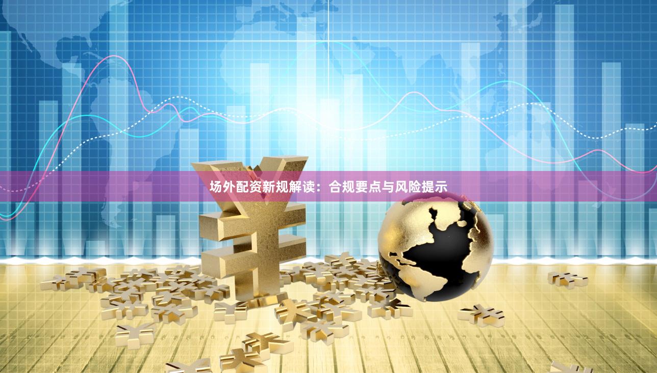 场外配资新规解读：合规要点与风险提示